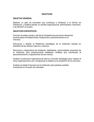 OBJETIVOS
OBJETIVO GENERAL
Elaborar un plan de mercadeo que contribuya a fortalecer a la Clínica de
Ortodoncia y Estética Dental, en sentido organizacional, administrativo, financiero,
y de atención al usuario
OBJETIVOS ESPECÍFICOS
Conocer el estado actual y real de la Competencia para tomar decisiones
encaminadas al fortalecimiento Institucional y posicionamiento en el
mercado
Estructurar y diseñar la Plataforma estratégica de la Institución basada en
elanálisis de los clientes internos y externos.
Reconocer y diagnosticar las fortalezas, debilidades, oportunidades amenazas de
la institución para posteriormente establecer medidas que contribuyan al
aprovechamiento y mejoramiento de las mismas.
Analizar la estructura organizacional interna y formular estrategias para mejorar el
clima organizacional y por consiguiente la calidad en la prestación de los servicios.
Analizar el estado Financiero de la Institución para plantear posibles
inversiones en el sector de mercadeo.
 