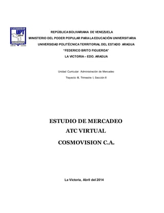 REPÚBLICA BOLIVARIANA DE VENEZUELA 
MINISTERIO DEL PODER POPULAR PARA LA EDUCACIÓN UNIVERSITARIA 
UNIVERSIDAD POLITÉCNICA TERRITORIAL DEL ESTADO ARAGUA 
“FEDERICO BRITO FIGUEROA” 
LA VICTORIA – EDO. ARAGUA 
Unidad Curricular: Administración de Mercadeo 
Trayecto III, Trimestre I, Sección II 
ESTUDIO DE MERCADEO 
ATC VIRTUAL 
COSMOVISION C.A. 
La Victoria, Abril del 2014 
 