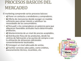 PROCESOS BÁSICOS DEL
MERCADEO
El marketing comprende varios procesos básicos:
• a) Poner en contacto a vendedores y compradores.
• b) Oferta de mercancías donde escoger en medida
suficiente para atraer interés y satisfacer las
necesidades de los consumidores.
• c) Persuadir a los compradores en potencia para que
adquieran favorables actitudes hacia determinados
productos.
• d) Mantenimiento de un nivel de precios aceptables.
• e) Distribución física de los productos, desde los
centros de fabricación a los puntos de compra o con
la utilización de almacenes adicionales
convenientemente localizados.
• f) Conseguir un nivel adecuado de ventas.
• g) Facilitar servicios adecuados, como créditos,
asesoramiento técnico, recambios, etc.
 