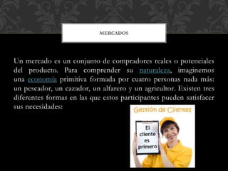 Un mercado es un conjunto de compradores reales o potenciales
del producto. Para comprender su naturaleza, imaginemos
una economía primitiva formada por cuatro personas nada más:
un pescador, un cazador, un alfarero y un agricultor. Existen tres
diferentes formas en las que estos participantes pueden satisfacer
sus necesidades:
MERCADOS
 