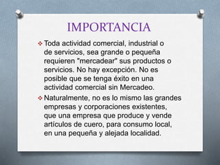 IMPORTANCIA
 Toda actividad comercial, industrial o
de servicios, sea grande o pequeña
requieren "mercadear" sus productos o
servicios. No hay excepción. No es
posible que se tenga éxito en una
actividad comercial sin Mercadeo.
 Naturalmente, no es lo mismo las grandes
empresas y corporaciones existentes,
que una empresa que produce y vende
artículos de cuero, para consumo local,
en una pequeña y alejada localidad.
 