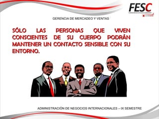 GERENCIA DE MERCADEO Y VENTAS
ADMINISTRACIÓN DE NEGOCIOS INTERNACIONALES – IX SEMESTRE
SÓLO LAS PERSONAS QUE VIVENSÓLO LAS PERSONAS QUE VIVEN
CONSCIENTESCONSCIENTES DE SU CUERPODE SU CUERPO PODRÁNPODRÁN
MANTENER UN CONTACTOMANTENER UN CONTACTO SSENSIBLE CON SUENSIBLE CON SU
ENTORNO.ENTORNO.
 