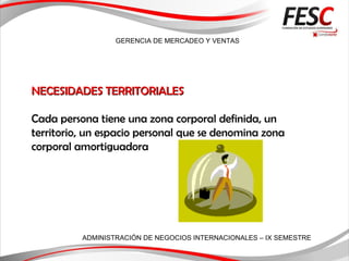 GERENCIA DE MERCADEO Y VENTAS
ADMINISTRACIÓN DE NEGOCIOS INTERNACIONALES – IX SEMESTRE
NECESIDADES TERRITORIALESNECESIDADES TERRITORIALES
Cada persona tiene una zona corporal definida, un
territorio, un espacio personal que se denomina zona
corporal amortiguadora
 