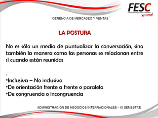 GERENCIA DE MERCADEO Y VENTAS
ADMINISTRACIÓN DE NEGOCIOS INTERNACIONALES – IX SEMESTRE
LA POSTURALA POSTURA
No es sólo un medio de puntualizar la conversación, sino
también la manera como las personas se relacionan entre
sí cuando están reunidas
.
•Inclusiva – No inclusiva
•De orientación frente a frente o paralela
•De congruencia o incongruencia
 