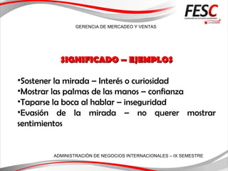 GERENCIA DE MERCADEO Y VENTAS
ADMINISTRACIÓN DE NEGOCIOS INTERNACIONALES – IX SEMESTRE
SIGNIFICADO – EJEMPLOSSIGNIFICADO – EJEMPLOS
•Sostener la mirada – Interés o curiosidad
•Mostrar las palmas de las manos – confianza
•Taparse la boca al hablar – inseguridad
•Evasión de la mirada – no querer mostrar
sentimientos
 