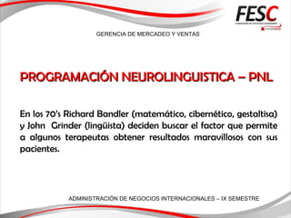 GERENCIA DE MERCADEO Y VENTAS
ADMINISTRACIÓN DE NEGOCIOS INTERNACIONALES – IX SEMESTRE
PROGRAMACIÓN NEUROLINGUISTICA – PNLPROGRAMACIÓN NEUROLINGUISTICA – PNL
En los 70’s Richard Bandler (matemático, cibernético, gestaltisa)
y John Grinder (lingüista) deciden buscar el factor que permite
a algunos terapeutas obtener resultados maravillosos con sus
pacientes.
 