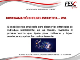 GERENCIA DE MERCADEO Y VENTAS
ADMINISTRACIÓN DE NEGOCIOS INTERNACIONALES – IX SEMESTRE
PROGRAMACIÓN NEUROLINGUISTICA – PNLPROGRAMACIÓN NEUROLINGUISTICA – PNL
El modelaje fue empleado para obtener las estrategias de
individuos sobresalientes en sus campos, revelando el
proceso interno que siguen para motivarse y lograr
resultados excepcionales consistentemente.
 