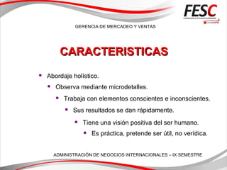 GERENCIA DE MERCADEO Y VENTAS
ADMINISTRACIÓN DE NEGOCIOS INTERNACIONALES – IX SEMESTRE
 Abordaje holístico.
 Observa mediante microdetalles.
 Trabaja con elementos conscientes e inconscientes.
 Sus resultados se dan rápidamente.
 Tiene una visión positiva del ser humano.
 Es práctica, pretende ser útil, no verídica.
CARACTERISTICASCARACTERISTICAS
 