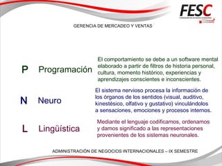 GERENCIA DE MERCADEO Y VENTAS
ADMINISTRACIÓN DE NEGOCIOS INTERNACIONALES – IX SEMESTRE
P Programación
El comportamiento se debe a un software mental
elaborado a partir de filtros de historia personal,
cultura, momento histórico, experiencias y
aprendizajes conscientes e inconscientes.
N Neuro
El sistema nervioso procesa la información de
los órganos de los sentidos (visual, auditivo,
kinestésico, olfativo y gustativo) vinculándolos
a sensaciones, emociones y procesos internos.
L Lingüística
Mediante el lenguaje codificamos, ordenamos
y damos significado a las representaciones
provenientes de los sistemas neuronales.
 