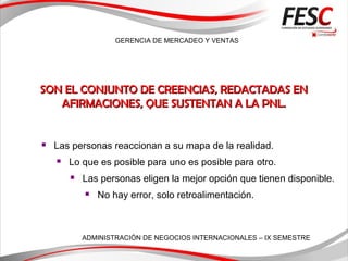 GERENCIA DE MERCADEO Y VENTAS
ADMINISTRACIÓN DE NEGOCIOS INTERNACIONALES – IX SEMESTRE
 Las personas reaccionan a su mapa de la realidad.
 Lo que es posible para uno es posible para otro.
 Las personas eligen la mejor opción que tienen disponible.
 No hay error, solo retroalimentación.
SON EL CONJUNTO DE CREENCIAS, REDACTADAS ENSON EL CONJUNTO DE CREENCIAS, REDACTADAS EN
AFIRMACIONES, QUE SUSTENTAN A LA PNL.AFIRMACIONES, QUE SUSTENTAN A LA PNL.
 