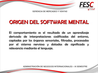 GERENCIA DE MERCADEO Y VENTAS
ADMINISTRACIÓN DE NEGOCIOS INTERNACIONALES – IX SEMESTRE
ORIGEN DEL SOFTWARE MENTALORIGEN DEL SOFTWARE MENTAL
El comportamiento es el resultado de un aprendizaje
derivado de interpretaciones codificadas del entorno,
captadas por los órganos sensoriales, filtradas, procesadas
por el sistema nervioso y dotadas de significado y
relevancia mediante el lenguaje.
 