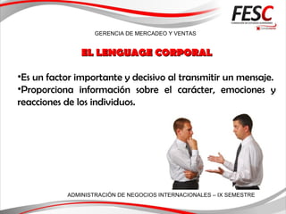 GERENCIA DE MERCADEO Y VENTAS
ADMINISTRACIÓN DE NEGOCIOS INTERNACIONALES – IX SEMESTRE
EL LENGUAGE CORPORALEL LENGUAGE CORPORAL
•Es un factor importante y decisivo al transmitir un mensaje.
•Proporciona información sobre el carácter, emociones y
reacciones de los individuos.
 