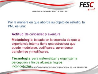 GERENCIA DE MERCADEO Y VENTAS
ADMINISTRACIÓN DE NEGOCIOS INTERNACIONALES – IX SEMESTRE
Por la manera en que aborda su objeto de estudio, la
PNL es una:
Actitud de curiosidad y aventura.
Metodología basada en la creencia de que la
experiencia interna tiene una estructura que
puede modelarse, codificarse, aprenderse
transferirse y modificarse.
Tecnología para sistematizar y organizar la
percepción a fin de alcanzar logros
inconcebibles.
 