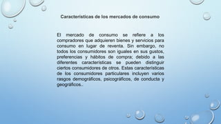 Características de los mercados de consumo
El mercado de consumo se refiere a los
compradores que adquieren bienes y servicios para
consumo en lugar de reventa. Sin embargo, no
todos los consumidores son iguales en sus gustos,
preferencias y hábitos de compra; debido a las
diferentes características se pueden distinguir
ciertos consumidores de otros. Estas características
de los consumidores particulares incluyen varios
rasgos demográficos, psicográficos, de conducta y
geográficos..
 