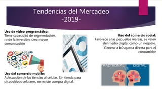 Tendencias del Mercadeo
-2019-
Uso de video programático:
Tiene capacidad de segmentación,
rinde la inversión, crea mayor
comunicación
Uso del comercio social:
Favorece a las pequeñas marcas, se valen
del medio digital como un negocio.
Genera la búsqueda directa para el
consumidor
Uso del comercio mobile:
Adecuación de las tiendas al celular. Sin tienda para
dispositivos celulares, no existe compra digital.
 