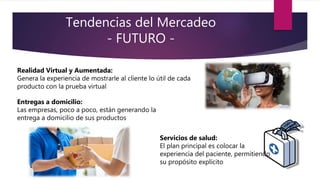 Tendencias del Mercadeo
- FUTURO -
Realidad Virtual y Aumentada:
Genera la experiencia de mostrarle al cliente lo útil de cada
producto con la prueba virtual
Servicios de salud:
El plan principal es colocar la
experiencia del paciente, permitiendo
su propósito explícito
Entregas a domicilio:
Las empresas, poco a poco, están generando la
entrega a domicilio de sus productos
 