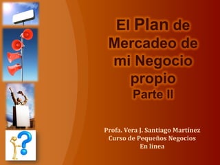 Profa. Vera J. Santiago Martínez
Curso de Pequeños Negocios
En línea
El Plan de
Mercadeo de
mi Negocio
propio
Parte II
 