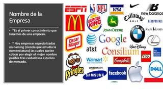 Nombre de la
Empresa
• *Es el primer conocimiento que
tenemos de una empresa.
• * Hay empresas especializadas
en naming (ciencia que estudia la
nomenclatura) las cuales suelen
cobrar por elegir el mejor nombre
posible tras cuidadosos estudios
de mercado.
 