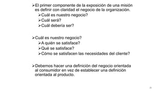 El primer componente de la exposición de una misión
es definir con claridad el negocio de la organización.
Cuál es nuestro negocio?
Cuál será?
Cuál debería ser?
Cuál es nuestro negocio?
A quién se satisface?
Qué se satisface?
Cómo se satisfacen las necesidades del cliente?
Debemos hacer una definición del negocio orientada
al consumidor en vez de establecer una definición
orientada al producto.
25
 