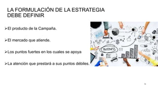 LA FORMULACIÓN DE LA ESTRATEGIA
DEBE DEFINIR
El producto de la Campaña.
El mercado que atiende.
Los puntos fuertes en los cuales se apoya
La atención que prestará a sus puntos débiles.
36
 