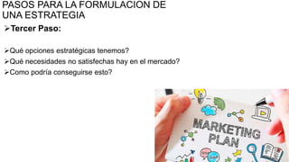 PASOS PARA LA FORMULACION DE
UNA ESTRATEGIA
Tercer Paso:
Qué opciones estratégicas tenemos?
Qué necesidades no satisfechas hay en el mercado?
Como podría conseguirse esto?
39
 