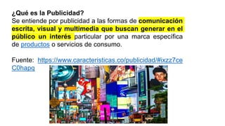 ¿Qué es la Publicidad?
Se entiende por publicidad a las formas de comunicación
escrita, visual y multimedia que buscan generar en el
público un interés particular por una marca específica
de productos o servicios de consumo.
Fuente: https://www.caracteristicas.co/publicidad/#ixzz7ce
C0hapq
 