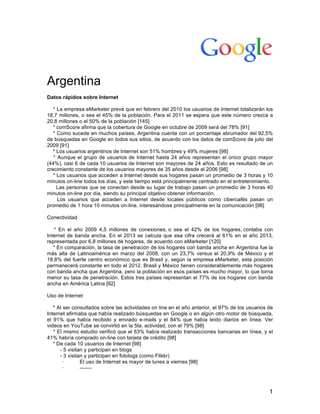   1
Argentina
Datos rápidos sobre Internet
* La empresa eMarketer prevé que en febrero del 2010 los usuarios de Internet totalizarán los
18,7 millones, o sea el 45% de la población. Para el 2011 se espera que este número crezca a
20,8 millones o el 50% de la población [145]
* comScore afirma que la cobertura de Google en octubre de 2009 será del 78% [91]
* Como sucede en muchos países, Argentina cuenta con un porcentaje abrumador del 92,5%
de búsquedas en Google en todos sus sitios, de acuerdo con los datos de comScore de julio del
2009 [91]
* Los usuarios argentinos de Internet son 51% hombres y 49% mujeres [98]
* Aunque el grupo de usuarios de Internet hasta 24 años representan el único grupo mayor
(44%), casi 6 de cada 10 usuarios de Internet son mayores de 24 años. Esto es resultado de un
crecimiento constante de los usuarios mayores de 35 años desde el 2006 [98]
* Los usuarios que acceden a Internet desde sus hogares pasan un promedio de 3 horas y 10
minutos on-line todos los días, y este tiempo está principalmente centrado en el entretenimiento.
Las personas que se conectan desde su lugar de trabajo pasan un promedio de 3 horas 40
minutos on-line por día, siendo su principal objetivo obtener información.
Los usuarios que acceden a Internet desde locales públicos como cibercafés pasan un
promedio de 1 hora 10 minutos on-line, interesándose principalmente en la comunicación [98]
Conectividad
* En el año 2009 4,5 millones de conexiones, o sea el 42% de los hogares, contaba con
Internet de banda ancha. En el 2013 se calcula que esa cifra crecerá al 61% en el año 2013,
representada por 6,8 millones de hogares, de acuerdo con eMarketer [120]
* En comparación, la tasa de penetración de los hogares con banda ancha en Argentina fue la
más alta de Latinoamérica en marzo del 2008, con un 23,7% versus el 20,9% de México y el
18,8% del fuerte centro económico que es Brasil y, según la empresa eMarketer, esta posición
permanecerá constante en todo el 2012. Brasil y México tienen considerablemente más hogares
con banda ancha que Argentina, pero la población en esos países es mucho mayor, lo que torna
menor su tasa de penetración. Estos tres países representan el 77% de los hogares con banda
ancha en América Latina [92]
Uso de Internet
* Al ser consultados sobre las actividades on line en el año anterior, el 97% de los usuarios de
Internet afirmaba que había realizado búsquedas en Google o en algún otro motor de búsqueda,
el 91% que había recibido y enviado e-mails y el 84% que había leído diarios en línea. Ver
videos en YouTube se convirtió en la 5ta. actividad, con el 79% [98]
* El mismo estudio verificó que el 63% había realizado transacciones bancarias en línea, y el
41% habría comprado on-line con tarjeta de crédito [98]
* De cada 10 usuarios de Internet [98]
- 5 visitan y participan en blogs
- 3 visitan y participan en fotologs (como Flikkr)
· El uso de Internet es mayor de lunes a viernes [98]
· -------
 