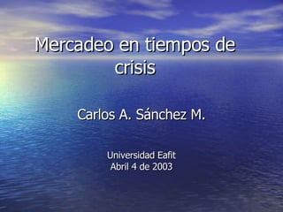 Mercadeo en tiempos de crisis Carlos A. Sánchez M. Universidad Eafit Abril 4 de 2003 