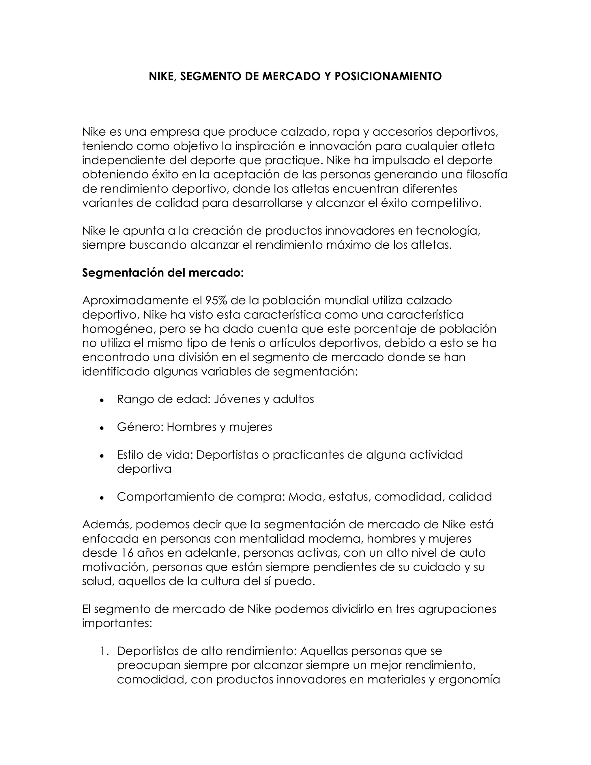 NIKE, SEGMENTO DE MERCADO Y POSICIONAMIENTO

Nike es una empresa que produce calzado, ropa y accesorios deportivos,
teniendo como objetivo la inspiración e innovación para cualquier atleta
independiente del deporte que practique. Nike ha impulsado el deporte
obteniendo éxito en la aceptación de las personas generando una filosofía
de rendimiento deportivo, donde los atletas encuentran diferentes
variantes de calidad para desarrollarse y alcanzar el éxito competitivo.
Nike le apunta a la creación de productos innovadores en tecnología,
siempre buscando alcanzar el rendimiento máximo de los atletas.
Segmentación del mercado:
Aproximadamente el 95% de la población mundial utiliza calzado
deportivo, Nike ha visto esta característica como una característica
homogénea, pero se ha dado cuenta que este porcentaje de población
no utiliza el mismo tipo de tenis o artículos deportivos, debido a esto se ha
encontrado una división en el segmento de mercado donde se han
identificado algunas variables de segmentación:


Rango de edad: Jóvenes y adultos



Género: Hombres y mujeres



Estilo de vida: Deportistas o practicantes de alguna actividad
deportiva



Comportamiento de compra: Moda, estatus, comodidad, calidad

Además, podemos decir que la segmentación de mercado de Nike está
enfocada en personas con mentalidad moderna, hombres y mujeres
desde 16 años en adelante, personas activas, con un alto nivel de auto
motivación, personas que están siempre pendientes de su cuidado y su
salud, aquellos de la cultura del sí puedo.
El segmento de mercado de Nike podemos dividirlo en tres agrupaciones
importantes:
1. Deportistas de alto rendimiento: Aquellas personas que se
preocupan siempre por alcanzar siempre un mejor rendimiento,
comodidad, con productos innovadores en materiales y ergonomía

 