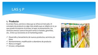 LAS 5 P
1. Producto
Es el bien físico, servicio o idea que se ofrece al mercado. El
concepto de producto es algo más amplio que un objeto en sí, ya
que puede incorporar el envase, la tapa, la presentación, los
servicios anexos como el de post-venta o traslado, garantías,
etc.. Entre sus funciones en el marketing están:
 Desarrollo y lanzamiento de nuevos productos, servicios y/o
ideas
 Mantenimiento, modificación o abandono de producto
 Marca e imagen
 Envase y etiquetado
 