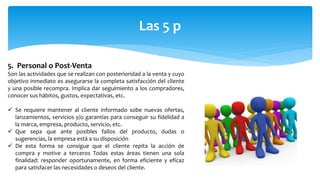 Las 5 p
5. Personal o Post-Venta
Son las actividades que se realizan con posterioridad a la venta y cuyo
objetivo inmediato es asegurarse la completa satisfacción del cliente
y una posible recompra. Implica dar seguimiento a los compradores,
conocer sus hábitos, gustos, expectativas, etc.
 Se requiere mantener al cliente informado sobe nuevas ofertas,
lanzamientos, servicios y/o garantías para conseguir su fidelidad a
la marca, empresa, producto, servicio, etc.
 Que sepa que ante posibles fallos del producto, dudas o
sugerencias, la empresa está a su disposición
 De esta forma se consigue que el cliente repita la acción de
compra y motive a terceros Todas estas áreas tienen una sola
finalidad: responder oportunamente, en forma eficiente y eficaz
para satisfacer las necesidades o deseos del cliente.
 