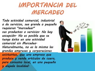 Toda actividad comercial, industrial
o de servicios, sea grande o pequeña
requieren "mercadear"
sus productos o servicios. No hay
excepción. No es posible que se
tenga éxito en una actividad
comercial sin Mercadeo.
Naturalmente, no es lo mismo las
grandes empresas y corporaciones
existentes, que una empresa que
produce y vende artículos de cuero,
para consumo local, en una pequeña
y alejada localidad.
 