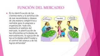 FUNCIÓN DEL MERCADEO
 Es la identificación de los
clientes meta y la satisfacción
de sus necesidades y deseos
de una manera competitiva y
rentable para la empresa u
organización; todo ello,
mediante el análisis del
mercado, la planificación de
las diferentes actividades de
mercadotecnia, la ejecución de
las actividades planificadas y
el control del avance y de los
logros obtenidos"
 