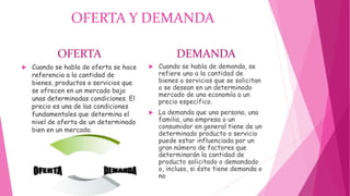 OFERTA Y DEMANDA
OFERTA
 Cuando se habla de oferta se hace
referencia a la cantidad de
bienes, productos o servicios que
se ofrecen en un mercado bajo
unas determinadas condiciones. El
precio es una de las condiciones
fundamentales que determina el
nivel de oferta de un determinado
bien en un mercado.
DEMANDA
 Cuando se habla de demanda, se
refiere uno a la cantidad de
bienes o servicios que se solicitan
o se desean en un determinado
mercado de una economía a un
precio específico.
 La demanda que una persona, una
familia, una empresa o un
consumidor en general tiene de un
determinado producto o servicio
puede estar influenciada por un
gran número de factores que
determinarán la cantidad de
producto solicitado o demandado
o, incluso, si éste tiene demanda o
no
 
