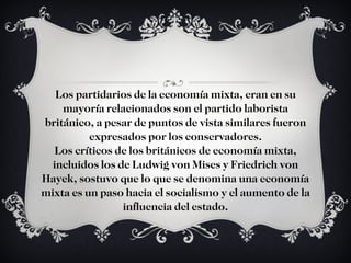 Los partidarios de la economía mixta, eran en su mayoría relacionados son el partido laborista británico, a pesar de puntos de vista similares fueron expresados por los conservadores. Los críticos de los británicos de economía mixta, incluidos los de Ludwig von Mises y Friedrich von Hayek, sostuvo que lo que se denomina una economía mixta es un paso hacia el socialismo y el aumento de la influencia del estado. 