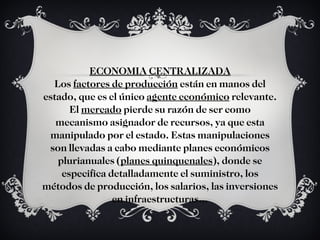 ECONOMIA CENTRALIZADA Los  factores de producción  están en manos del estado, que es el único  agente económico  relevante. El  mercado  pierde su razón de ser como mecanismo asignador de recursos, ya que esta manipulado por el estado. Estas manipulaciones son llevadas a cabo mediante planes económicos plurianuales ( planes quinquenales ), donde se especifica detalladamente el suministro, los métodos de producción, los salarios, las inversiones en infraestructuras… 