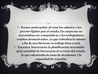 Escasa motivación: al estar los salarios y los precios fijados por el estado, las empresas no necesitaban ser competitivas y los trabajadores estaban desmotivados, ya que cobraban lo mismo a fin de mes hicieran su trabajo bien o mal. Excesiva  burocracia: la planificación necesitaba gran cantidad de burocracia al servicio del estado, lo que ralentizaba la toma de decisiones y la capacidad de reacción. 