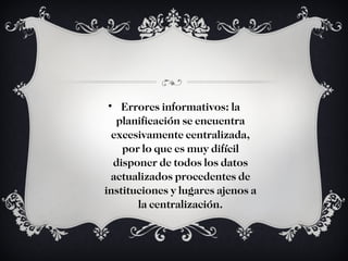 Errores informativos: la planificación se encuentra excesivamente centralizada, por lo que es muy difícil disponer de todos los datos actualizados procedentes de instituciones y lugares ajenos a la centralización. 