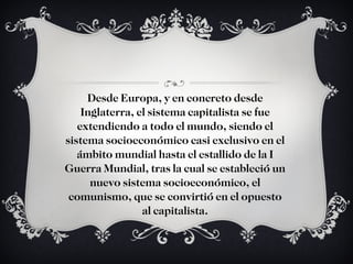 Desde Europa, y en concreto desde Inglaterra, el sistema capitalista se fue extendiendo a todo el mundo, siendo el sistema socioeconómico casi exclusivo en el ámbito mundial hasta el estallido de la I Guerra Mundial, tras la cual se estableció un nuevo sistema socioeconómico, el comunismo, que se convirtió en el opuesto al capitalista. 