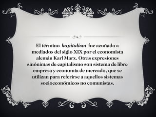 El término  kapitalism  fue acuñado a mediados del siglo XIX por el economista alemán Karl Marx. Otras expresiones sinónimas de capitalismo son sistema de libre empresa y economía de mercado, que se utilizan para referirse a aquellos sistemas socioeconómicos no comunistas. 