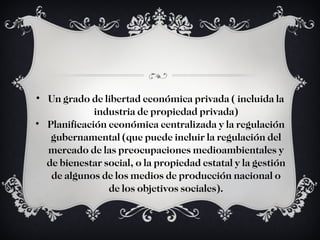 Un grado de libertad económica privada ( incluida la industria de propiedad privada) Planificación económica centralizada y la regulación gubernamental (que puede incluir la regulación del mercado de las preocupaciones medioambientales y de bienestar social, o la propiedad estatal y la gestión de algunos de los medios de producción nacional o de los objetivos sociales). 