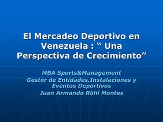 El Mercadeo Deportivo en
Venezuela : “ Una
Perspectiva de Crecimiento”
MBA Sports&Management
Gestor de Entidades,Instalaciones y
Eventos Deportivos
Juan Armando Röhl Montes
 