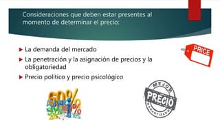 Consideraciones que deben estar presentes al
momento de determinar el precio:
 La demanda del mercado
 La penetración y la asignación de precios y la
obligatoriedad
 Precio político y precio psicológico
 