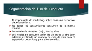 Segmentación del Uso del Producto
El responsable de marketing, sobre consumo deportivo
debe aprender a:
 No todos los consumidores consumen de la misma
manera
 Los niveles de consumo (bajo, medio, alto)
 Los niveles de consumo varían de un grupo a otro (por
edades), existiendo un modelo de ciclo de vida para el
espectador deportivo y para el consumidor.
 