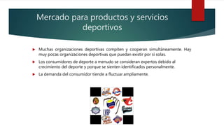 Mercado para productos y servicios
deportivos
 Muchas organizaciones deportivas compiten y cooperan simultáneamente. Hay
muy pocas organizaciones deportivas que puedan existir por sí solas.
 Los consumidores de deporte a menudo se consideran expertos debido al
crecimiento del deporte y porque se sienten identificados personalmente.
 La demanda del consumidor tiende a fluctuar ampliamente.
 
