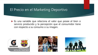 El Precio en el Marketing Deportivo
 Es una variable que relaciona el valor que posee el bien o
servicio producido y la percepción que el consumidor tiene
con respecto a su consumo o su imagen.
 