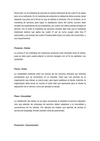 Ahora bien, en el marketing de servicios la mezcla tradicional de las cuatro P se aplica
pero no es suficiente. En el marketing de productos la calidad de éstos muchas veces
depende muy poco de la forma en que se obtiene el producto. Por el contrario, en el
marketing de servicios para lograr la satisfacción plena del cliente, primero debe
exceder las expectativas de sus empleados, por cuanto son éstos quienes entregan el
servicio. Por lo tanto el marketing de servicios necesita algo más que el marketing
tradicional externo que aplica las cuatro P: así es como surgen otras tres P
adicionales, y se orientan las cuatro P tradicionales hacia una visión del consumidor, y
sus requerimientos:
Producto - Cliente
La primera P de marketing mix tradicional (producto) está orientada hacia el cliente,
pues es éste quien puede adquirir el servicio otorgado con el fin de satisfacer una
necesidad.
Precio - Costo
La variabilidad existente entre los precios de los servicios ofrecidos por diversos
proveedores que se encuentran en el mercado, hace que una premisa de la
organización sea ofrecer un precio justo, para lograr satisfacer al cliente. Además, la
organización debe tomar en cuenta el costo total que representa para el cliente la
adquisición de un servicio, como por ejemplo su tiempo.
Plaza - Comodidad
La satisfacción del cliente no se logra únicamente al prestarle el servicio solicitado,
sino que además las empresas de servicios deben adaptarse a la comodidad y
conveniencia de los clientes. Por ejemplo los hoteles que además de brindar el
servicio de hospedaje, brindan también renta de automóviles.
Promoción - Comunicación
 