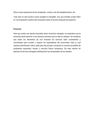 Otros: buena apariencia de los empleados, música, olor del establecimiento, etc.
Todo esto no sólo ayuda a hacer tangible lo intangible, sino que también puede influir
en una evaluación positiva del comprador sobre el servicio después de adquirirlo.
Procesos
Para que exista una opinión favorable sobre el servicio otorgado, es imperativo que la
empresa preste atención a los diversos procesos que en ella se realizan. Es necesario
que todos los elementos de una empresa de servicios sean consistentes y
coordinados para cumplir o superar las expectativas del consumidor; todo lo cual
requiere planificación sobre cada paso del proceso, tomando en cuenta los perfiles de
empleados requeridos, tiempo y recursos físicos necesarios. De esta manera se
optimiza el servicio entregado satisfaciendo las necesidades de los clientes.
 