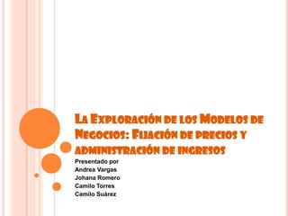 La Exploración de los Modelos de Negocios: Fijación de precios y administración de ingresos  Presentado por Andrea Vargas Johana Romero   Camilo Torres Camilo Suárez  