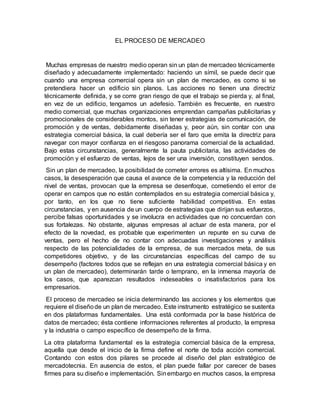 EL PROCESO DE MERCADEO
Muchas empresas de nuestro medio operan sin un plan de mercadeo técnicamente
diseñado y adecuadamente implementado: haciendo un símil, se puede decir que
cuando una empresa comercial opera sin un plan de mercadeo, es como si se
pretendiera hacer un edificio sin planos. Las acciones no tienen una directriz
técnicamente definida, y se corre gran riesgo de que el trabajo se pierda y, al final,
en vez de un edificio, tengamos un adefesio. También es frecuente, en nuestro
medio comercial, que muchas organizaciones emprendan campañas publicitarias y
promocionales de considerables montos, sin tener estrategias de comunicación, de
promoción y de ventas, debidamente diseñadas y, peor aún, sin contar con una
estrategia comercial básica, la cual debería ser el faro que emita la directriz para
navegar con mayor confianza en el riesgoso panorama comercial de la actualidad.
Bajo estas circunstancias, generalmente la pauta publicitaria, las actividades de
promoción y el esfuerzo de ventas, lejos de ser una inversión, constituyen sendos.
Sin un plan de mercadeo, la posibilidad de cometer errores es altísima. En muchos
casos, la desesperación que causa el avance de la competencia y la reducción del
nivel de ventas, provocan que la empresa se desenfoque, cometiendo el error de
operar en campos que no están contemplados en su estrategia comercial básica y,
por tanto, en los que no tiene suficiente habilidad competitiva. En estas
circunstancias, y en ausencia de un cuerpo de estrategias que dirijan sus esfuerzos,
percibe falsas oportunidades y se involucra en actividades que no concuerdan con
sus fortalezas. No obstante, algunas empresas al actuar de esta manera, por el
efecto de la novedad, es probable que experimenten un repunte en su curva de
ventas, pero el hecho de no contar con adecuadas investigaciones y análisis
respecto de las potencialidades de la empresa, de sus mercados meta, de sus
competidores objetivo, y de las circunstancias específicas del campo de su
desempeño (factores todos que se reflejan en una estrategia comercial básica y en
un plan de mercadeo), determinarán tarde o temprano, en la inmensa mayoría de
los casos, que aparezcan resultados indeseables o insatisfactorios para los
empresarios.
El proceso de mercadeo se inicia determinando las acciones y los elementos que
requiere el diseñode un plan de mercadeo. Este instrumento estratégico se sustenta
en dos plataformas fundamentales. Una está conformada por la base histórica de
datos de mercadeo; ésta contiene informaciones referentes al producto, la empresa
y la industria o campo específico de desempeño de la firma.
La otra plataforma fundamental es la estrategia comercial básica de la empresa,
aquella que desde el inicio de la firma define el norte de toda acción comercial.
Contando con estos dos pilares se procede al diseño del plan estratégico de
mercadotecnia. En ausencia de estos, el plan puede fallar por carecer de bases
firmes para su diseño e implementación. Sinembargo en muchos casos, la empresa
 